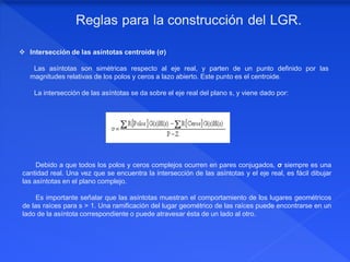  Intersección de las asíntotas centroide (σ)
Las asíntotas son simétricas respecto al eje real, y parten de un punto definido por las
magnitudes relativas de los polos y ceros a lazo abierto. Este punto es el centroide.
La intersección de las asíntotas se da sobre el eje real del plano s, y viene dado por:
Debido a que todos los polos y ceros complejos ocurren en pares conjugados, σ siempre es una
cantidad real. Una vez que se encuentra la intersección de las asíntotas y el eje real, es fácil dibujar
las asíntotas en el plano complejo.
Es importante señalar que las asíntotas muestran el comportamiento de los lugares geométricos
de las raíces para s ˃ 1. Una ramificación del lugar geométrico de las raíces puede encontrarse en un
lado de la asíntota correspondiente o puede atravesar ésta de un lado al otro.
 