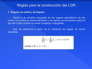  Ángulos de salida y de llegada.
Debido a la simetría conjugada de los lugares geométricos de las
raíces, los puntos de desprendimiento y de ingreso se encuentran sobre el
eje real o bien ocurren en pares complejos conjugados.
Esto se determina a partir de la condición de ángulo de forma
extendida
 