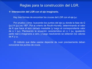  Intersección del LGR con el eje imaginario.
Hay tres formas de encontrar los cruces del LGR con el eje jω:
Por prueba y error, buscando los puntos del eje jω donde la fase de G
(jω) H (jω) es 180º. Por el criterio de Routh-Hurwitz, determinando el valor
de K que hace al lazo cerrado inestable (y luego el correspondiente valor
de s = jω). Planteando la ecuación característica en s = jω, igualando
parte real e imaginaria a cero, y luego resolviendo se obtienen los valores
de K y ω.
El método que debe usarse depende de cuan precisamente deban
conocerse los puntos de cruce.
 