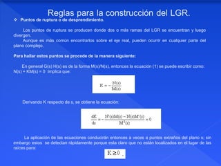  Puntos de ruptura o de desprendimiento.
Los puntos de ruptura se producen donde dos o más ramas del LGR se encuentran y luego
divergen.
Aunque es más común encontrarlos sobre el eje real, pueden ocurrir en cualquier parte del
plano complejo.
Para hallar estos puntos se procede de la manera siguiente:
En general G(s) H(s) es de la forma M(s)/N(s), entonces la ecuación (1) se puede escribir como:
N(s) + KM(s) = 0 Implica que:
Derivando K respecto de s, se obtiene la ecuación:
La aplicación de las ecuaciones conducirán entonces a veces a puntos extraños del plano s; sin
embargo estos se detectan rápidamente porque esta claro que no están localizados en el lugar de las
raíces para:
 