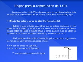 La construcción del LGR es básicamente un problema grafico, ésta
se basa en el conocimiento de los polos y ceros de la función G(s) H(s).
Reglas para la construcción del LGR.
 Dibujar los polos y ceros de G(s) H(s) (lazo abierto).
Debido a que el lugar geométrico de las raíces comienza en los
polos de lazo abierto y termina en los ceros de lazo abierto se deben
dibujar sobre el Plano s dichos polos y ceros, para lo cual se utiliza la
convención de marcar los polos con una X y los ceros con un O.
Si el sistema a lazo abierto tiene más polos que ceros, algunas de
las ramas del LGR terminan en ceros infinito.
K = 0, son los polos de G(s) H(s).
K = ±∞ , son los ceros de G(s) H(s).
Y se representan como en la figura:
 
