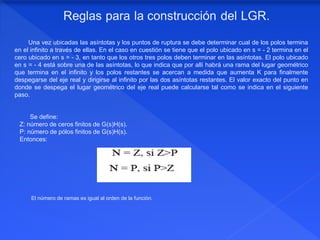 El número de ramas es igual al orden de la función.
Una vez ubicadas las asíntotas y los puntos de ruptura se debe determinar cual de los polos termina
en el infinito a través de ellas. En el caso en cuestión se tiene que el polo ubicado en s = - 2 termina en el
cero ubicado en s = - 3, en tanto que los otros tres polos deben terminar en las asíntotas. El polo ubicado
en s = - 4 está sobre una de las asíntotas, lo que indica que por allí habrá una rama del lugar geométrico
que termina en el infinito y los polos restantes se acercan a medida que aumenta K para finalmente
despegarse del eje real y dirigirse al infinito por las dos asíntotas restantes. El valor exacto del punto en
donde se despega el lugar geométrico del eje real puede calcularse tal como se indica en el siguiente
paso.
Se define:
Z: número de ceros finitos de G(s)H(s).
P: número de pólos finitos de G(s)H(s).
Entonces:
 
