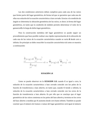 Las dos condiciones anteriores deben cumplirse para cada una de las raíces
que forme parte del lugar geométrico, de forma tal que se garantice que cada una de
ellas sea solución de la ecuación característica a lazo cerrado. Gracias a la condición de
ángulo se determina la ubicación geométrica de las raíces, es decir, la forma del lugar
geométrico, en tanto que la condición de módulo permite determinar el valor de la
ganancia K a lo largo de dicho lugar geométrico.
Para la construcción metódica del lugar geométrico se puede seguir un
procedimiento que hace posible realizar una rápida representación de la ubicación de
cada una de las raíces de la ecuación característica cuando se varía K desde cero a
infinito. En principio se debe reescribir la ecuación característica tal como se muestra
a continuación:
ECUACIÓN 1.8
Como se puede observar en la ECUACION 1.8, cuando K es igual a cero, la
solución de la ecuación característica a lazo cerrado coincide con los polos de la
función de transferencia a lazo abierto, en tanto que, cuando K tiende a infinito, la
solución de la ecuación característica a lazo cerrado coincide con los ceros de la
función de transferencia a lazo abierto. Es por ello que se concluye que el lugar
geométrico de las raíces comienza en los polos del lazo abierto y termina en los ceros
del lazo abierto a medida que K aumenta desde cero hasta infinito. También se puede
concluir que el número de tramos o ramas del lugar geométrico será igual al número
 