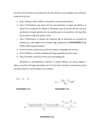 de polos de la función de transferencia de lazo abierto y que siempre será simétrico
respecto al eje real
Paso 1 Dibujar sobre el Plano s los polos y ceros del lazo abierto.
Paso 2 Determinar que parte del eje real pertenece al lugar geométrico. A
partir de la condición de ángulo se determina que las partes del eje real que
pertenecen al lugar geométrico son aquellas que se encuentran a la izquierda
de un número impar de polos y ceros.
Paso 3 Determinar el número de asíntotas, NA, la ubicación de su punto de
partida, σA y del ángulo de las mismas, φA, utilizando las ECUACIONES 1.14,
1.15 y 1.16, respectivamente.
Paso 4 Si existe, calcular los puntos de ruptura o despegue del eje real.
Paso 5 Dibujar un esbozo completo del lugar geométrico de las raíces.
Paso 6 Si existe, calcular el corte con el eje imaginario.
Utilizando el procedimiento anterior se puede obtener, de forma rápida y
eficaz, un esbozo del lugar geométrico de la raíces de la ecuación característica a lazo
cerrado cuando se varía K desde cero a infinito.
ECUACION 1.14 ECUACION 1.16
ECUACION 1.15
 