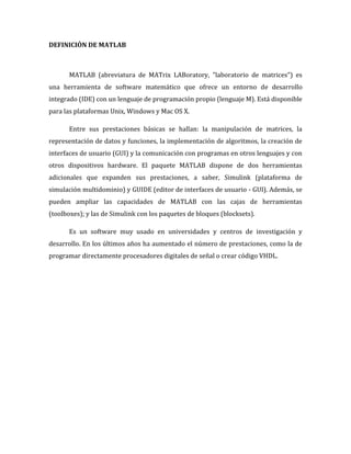 DEFINICIÓN DE MATLAB
MATLAB (abreviatura de MATrix LABoratory, "laboratorio de matrices") es
una herramienta de software matemático que ofrece un entorno de desarrollo
integrado (IDE) con un lenguaje de programación propio (lenguaje M). Está disponible
para las plataformas Unix, Windows y Mac OS X.
Entre sus prestaciones básicas se hallan: la manipulación de matrices, la
representación de datos y funciones, la implementación de algoritmos, la creación de
interfaces de usuario (GUI) y la comunicación con programas en otros lenguajes y con
otros dispositivos hardware. El paquete MATLAB dispone de dos herramientas
adicionales que expanden sus prestaciones, a saber, Simulink (plataforma de
simulación multidominio) y GUIDE (editor de interfaces de usuario - GUI). Además, se
pueden ampliar las capacidades de MATLAB con las cajas de herramientas
(toolboxes); y las de Simulink con los paquetes de bloques (blocksets).
Es un software muy usado en universidades y centros de investigación y
desarrollo. En los últimos años ha aumentado el número de prestaciones, como la de
programar directamente procesadores digitales de señal o crear código VHDL.
 