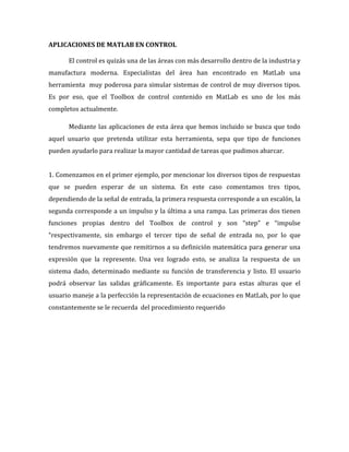 APLICACIONES DE MATLAB EN CONTROL
El control es quizás una de las áreas con más desarrollo dentro de la industria y
manufactura moderna. Especialistas del área han encontrado en MatLab una
herramienta muy poderosa para simular sistemas de control de muy diversos tipos.
Es por eso, que el Toolbox de control contenido en MatLab es uno de los más
completos actualmente.
Mediante las aplicaciones de esta área que hemos incluido se busca que todo
aquel usuario que pretenda utilizar esta herramienta, sepa que tipo de funciones
pueden ayudarlo para realizar la mayor cantidad de tareas que pudimos abarcar.
1. Comenzamos en el primer ejemplo, por mencionar los diversos tipos de respuestas
que se pueden esperar de un sistema. En este caso comentamos tres tipos,
dependiendo de la señal de entrada, la primera respuesta corresponde a un escalón, la
segunda corresponde a un impulso y la última a una rampa. Las primeras dos tienen
funciones propias dentro del Toolbox de control y son “step” e “impulse
“respectivamente, sin embargo el tercer tipo de señal de entrada no, por lo que
tendremos nuevamente que remitirnos a su definición matemática para generar una
expresión que la represente. Una vez logrado esto, se analiza la respuesta de un
sistema dado, determinado mediante su función de transferencia y listo. El usuario
podrá observar las salidas gráficamente. Es importante para estas alturas que el
usuario maneje a la perfección la representación de ecuaciones en MatLab, por lo que
constantemente se le recuerda del procedimiento requerido
 