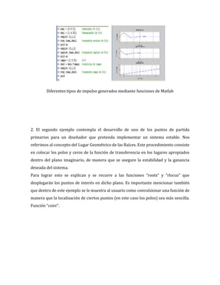Diferentes tipos de impulso generados mediante funciones de Matlab
2. El segundo ejemplo contempla el desarrollo de uno de los puntos de partida
primarios para un diseñador que pretenda implementar un sistema estable. Nos
referimos al concepto del Lugar Geométrico de las Raíces. Este procedimiento consiste
en colocar los polos y ceros de la función de transferencia en los lugares apropiados
dentro del plano imaginario, de manera que se asegure la estabilidad y la ganancia
deseada del sistema.
Para lograr esto se explican y se recurre a las funciones “roots” y “rlocus” que
desplegarán los puntos de interés en dicho plano. Es importante mencionar también
que dentro de este ejemplo se le muestra al usuario como convulsionar una función de
manera que la localización de ciertos puntos (en este caso los polos) sea más sencilla.
Función “conv”.
 