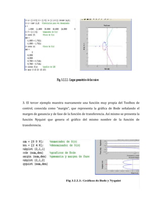 3. El tercer ejemplo muestra nuevamente una función muy propia del Toolbox de
control, conocida como “margin”, que representa la gráfica de Bode señalando el
margen de ganancia y de fase de la función de transferencia. Así mismo se presenta la
función Nyquist que genera el gráfico del mismo nombre de la función de
transferencia.
 