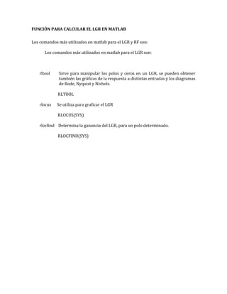 FUNCIÓN PARA CALCULAR EL LGR EN MATLAB
Los comandos más utilizados en matlab para el LGR y RF son:
Los comandos más utilizados en matlab para el LGR son:
rltool Sirve para manipular los polos y ceros en un LGR, se pueden obtener
también las gráficas de la respuesta a distintas entradas y los diagramas
de Bode, Nyquist y Nichols.
RLTOOL
rlocus Se utiliza para graficar el LGR
RLOCUS(SYS)
rlocfind Determina la ganancia del LGR, para un polo determinado.
RLOCFIND(SYS)
 