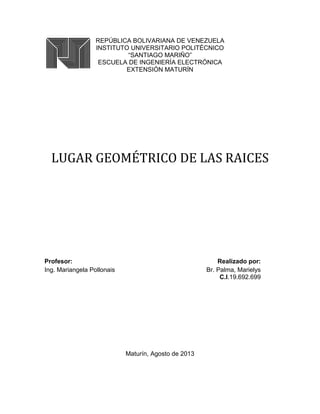 REPÚBLICA BOLIVARIANA DE VENEZUELA
INSTITUTO UNIVERSITARIO POLITÉCNICO
“SANTIAGO MARIÑO”
ESCUELA DE INGENIERÍA ELECTRÓNICA
EXTENSIÓN MATURÍN
LUGAR GEOMÉTRICO DE LAS RAICES
Profesor: Realizado por:
Ing. Mariangela Pollonais Br. Palma, Marielys
C.I.19.692.699
Maturín, Agosto de 2013
 