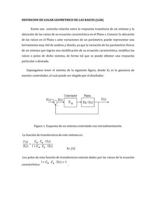 DEFINICION DE LUGAR GEOMETRICO DE LAS RAICES (LGR)
Existe una estrecha relación entre la respuesta transitoria de un sistema y la
ubicación de las raíces de su ecuación característica en el Plano s. Conocer la ubicación
de las raíces en el Plano s ante variaciones de un parámetro, puede representar una
herramienta muy útil de análisis y diseño, ya que la variación de los parámetros físicos
de un sistema que logran una modificación de su ecuación característica, modifica las
raíces o polos de dicho sistema, de forma tal que se puede obtener una respuesta
particular o deseada.
Supongamos tener el sistema de la siguiente figura, donde KA es la ganancia de
nuestro controlador, el cual puede ser elegido por el diseñador.
Figura 1. Esquema de un sistema controlado con retroalimentación.
La función de transferencia de este sistema es:
Ec. [1]
Los polos de esta función de transferencia estarán dados por las raíces de la ecuación
característica: .
 