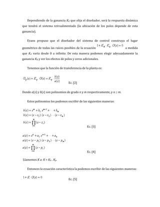 Dependiendo de la ganancia KA que elija el diseñador, será la respuesta dinámica
que tendrá el sistema retroalimentado (la ubicación de los polos depende de esta
ganancia).
Evans propuso que el diseñador del sistema de control construya el lugar
geométrico de todas las raíces posibles de la ecuación a medida
que KA varía desde 0 a infinito. De esta manera podemos elegir adecuadamente la
ganancia KA y ver los efectos de polos y ceros adicionales.
Tenemos que la función de transferencia de la planta es:
Ec. [2]
Donde a(s) y b(s) son polinomios de grado n y m respectivamente, y n m.
Estos polinomios los podemos escribir de las siguientes maneras:
Ec. [3]
Ec. [4]
Llamemos K a: K = KA . Kp.
Entonces la ecuación característica la podemos escribir de las siguientes maneras:
Ec. [5]
 