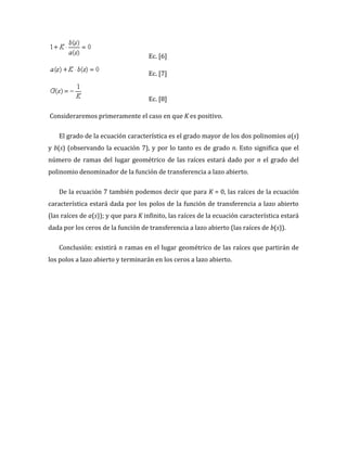 Ec. [6]
Ec. [7]
Ec. [8]
Consideraremos primeramente el caso en que K es positivo.
El grado de la ecuación característica es el grado mayor de los dos polinomios a(s)
y b(s) (observando la ecuación 7), y por lo tanto es de grado n. Esto significa que el
número de ramas del lugar geométrico de las raíces estará dado por n el grado del
polinomio denominador de la función de transferencia a lazo abierto.
De la ecuación 7 también podemos decir que para K = 0, las raíces de la ecuación
característica estará dada por los polos de la función de transferencia a lazo abierto
(las raíces de a(s)); y que para K infinito, las raíces de la ecuación característica estará
dada por los ceros de la función de transferencia a lazo abierto (las raíces de b(s)).
Conclusión: existirá n ramas en el lugar geométrico de las raíces que partirán de
los polos a lazo abierto y terminarán en los ceros a lazo abierto.
 