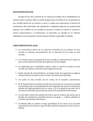 APLICACIONES DE (LGR)
El lugar de las raíces, además de ser útil para el análisis de la estabilidad de un
sistema lineal y continuo SISO, se puede emplear para el diseño de un controlador de
una variable dentro de un sistema, es decir, se aplica para determinar la función de
transferencia del controlador que además de la regulación haga que la respuesta del
sistema, ante cambios en su variable de proceso, muestre un perfil de acuerdo a
ciertos requerimientos. A continuación se desarrolla un ejemplo de lo anterior
valiéndose de la herramienta “Control System Toolbox” disponible en Matlab.
CARACTERISTICAS DEL (LGR)
La característica básica de la respuesta transitoria de un sistema en lazo
cerrado se relaciona estrechamente con la ubicación de los polos en lazo
cerrado.
Si el sistema tiene una ganancia de lazo variable, la ubicación de los polos en
lazo cerrado depende del valor de la ganancia de lazo elegida.
Es importante que el diseñador conozca cómo se mueven los polos en lazo
cerrado en el plano s conforme varía la ganancia de lazo.
Desde el punto de vista del diseño, un simple ajuste de la ganancia en algunos
sistemas mueve los polos en lazo cerrado a las posiciones deseadas.
Los polos en lazo cerrado son las raíces de la ecuación característica.
W. R. Evans diseñó un método sencillo para encontrar las raíces de la ecuación
característica, que se usa ampliamente en la ingeniería de control. Se denomina
método del lugar geométrico de las raíces, y en él se grafican las raíces de la
ecuación característica para todos los valores de un parámetro del sistema.
La idea básica detrás del método del LGR es que los valores que hacen que la
función de transferencia alrededor del lazo sea igual a - 1 deben satisfacer la
ecuación característica del sistema.
El método debe su nombre al lugar geométrico de las raíces de la ecuación
característica del sistema en lazo cerrado conforme la ganancia varía de cero a
infinito.
 