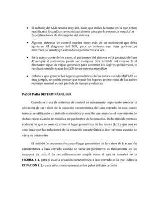 El método del LGR resulta muy útil, dado que indica la forma en la que deben
modificarse los polos y ceros en lazo abierto para que la respuesta cumpla las
Especificaciones de desempeño del sistema.
Algunos sistemas de control pueden tener más de un parámetro que deba
ajustarse. El diagrama del LGR, para un sistema que tiene parámetros
múltiples, se construye variando un parámetro a la vez.
En la mayor parte de los casos, el parámetro del sistema es la ganancia de lazo
K, aunque el parámetro puede ser cualquier otra variable del sistema Si el
diseñador sigue las reglas generales para construir los lugares geométricos, le
resultará sencillo trazar los LGR de un sistema específico.
Debido a que generar los lugares geométricos de las raíces usando MATLAB es
muy simple, se podría pensar que trazar los lugares geométricos de las raíces
en forma manual es una pérdida de tiempo y esfuerzo.
PASOS PARA DETERMINAR EL LGR
Cuando se trata de sistemas de control es sumamente importante conocer la
ubicación de las raíces de la ecuación característica del lazo cerrado, lo cual puede
conocerse utilizando un método sistemático y sencillo que muestra el movimiento de
dichas raíces cuando se modifica un parámetro de la ecuación. Dicho método permite
elaborar lo que se cono ce como el lugar geométrico de las raíces (LGR), que nos es
otra cosa que las soluciones de la ecuación característica a lazo cerrado cuando se
varía un parámetro
El método de construcción para el lugar geométrico de las raíces de la ecuación
característica a lazo cerrado cuando se varía un parámetro se fundamenta en un
esquema de control de retroalimentación simple como el que se muestra en la
FIGURA. 1.1, para el cual la ecuación característica a lazo cerrado es la que indica la
ECUACION 1.1, cuyas soluciones representan los polos del lazo cerrado
 