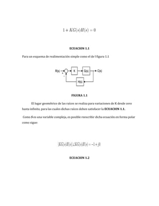 ECUACION 1.1
Para un esquema de realimentación simple como el de l figura 1.1
FIGURA 1.1
El lugar geométrico de las raíces se realiza para variaciones de K desde cero
hasta infinito, para las cuales dichas raíces deben satisfacer la ECUACION 1.1.
Como S es una variable compleja, es posible reescribir dicha ecuación en forma polar
como sigue:
ECUACION 1.2
 