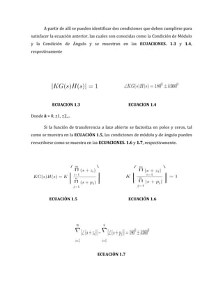 A partir de allí se pueden identificar dos condiciones que deben cumplirse para
satisfacer la ecuación anterior, las cuales son conocidas como la Condición de Módulo
y la Condición de Ángulo y se muestran en las ECUACIONES. 1.3 y 1.4,
respectivamente
ECUACION 1.3 ECUACION 1.4
Donde k = 0, ±1, ±2,...
Si la función de transferencia a lazo abierto se factoríza en polos y ceros, tal
como se muestra en la ECUACIÓN 1.5, las condiciones de módulo y de ángulo pueden
reescribirse como se muestra en las ECUACIONES. 1.6 y 1.7, respectivamente.
ECUACIÓN 1.5 ECUACIÓN 1.6
ECUACIÓN 1.7
 