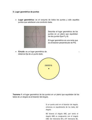5. Lugar geométrico de puntos



      Lugar geométrico: es el conjunto de todos los puntos y sólo aquellos
      puntos que satisfacen una condición dada.




                                         Describa el lugar geométrico de los
                                         puntos en un plano que equidistan
                                         de dos puntos fijos P y Q.

                                         El lugar geométrico es una recta que
                                         es el bisector perpendicular de PQ.



      Círculo: es un lugar geométrico de los puntos en un plano que están a una
      distancia fija de un punto dado.




Teorema 1: el lugar geométrico de los puntos en un plano que equidistan de los
lados de un ángulo es el bisector del ángulo.



                                       Si un punto está en el bisector de ángulo,
                                       entonces es equidistante de los lados del
                                       ángulo.

                                       BD bisecta al ángulo ABC; por tanto el
                                       ángulo ABD es congruente con el ángulo
                                       CBD. De intersecta BA y DF intersecta BC,
 