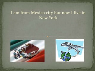 I am from Mexico city but now I live in New York  