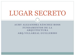 AURY ALEJANDRA SÁNCHEZ ROSS
FUNDAMENTOS DE LA
ARQUITECTURA
ARQ.VILLAREAL GUILLERMO
LUGAR SECRETO
 