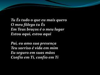 Tu És tudo o que eu mais quero
O meu fôlego tu És
Em Teus braços é o meu lugar
Estou aqui, estou aqui
Pai, eu amo sua presença
Teu sorriso é vida em mim
Eu seguro em suas mãos
Confio em Ti, confio em Ti