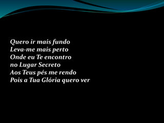 Quero ir mais fundo
Leva-me mais perto
Onde eu Te encontro
no Lugar Secreto
Aos Teus pés me rendo
Pois a Tua Glória quero ver