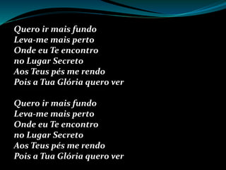 Quero ir mais fundo
Leva-me mais perto
Onde eu Te encontro
no Lugar Secreto
Aos Teus pés me rendo
Pois a Tua Glória quero ver
Quero ir mais fundo
Leva-me mais perto
Onde eu Te encontro
no Lugar Secreto
Aos Teus pés me rendo
Pois a Tua Glória quero ver