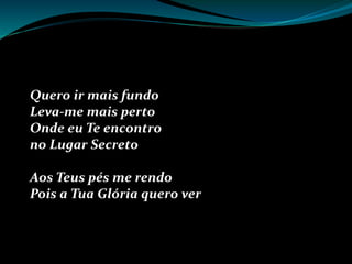 Quero ir mais fundo
Leva-me mais perto
Onde eu Te encontro
no Lugar Secreto
Aos Teus pés me rendo
Pois a Tua Glória quero ver