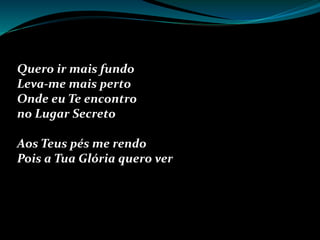 Quero ir mais fundo
Leva-me mais perto
Onde eu Te encontro
no Lugar Secreto
Aos Teus pés me rendo
Pois a Tua Glória quero ver