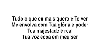 Tudo o que eu mais quero é Te ver
Me envolva com Tua glória e poder
Tua majestade é real
Tua voz ecoa em meu ser
 