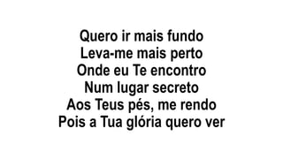 Quero ir mais fundo
Leva-me mais perto
Onde eu Te encontro
Num lugar secreto
Aos Teus pés, me rendo
Pois a Tua glória quero ver
 