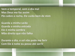 Vem o temporal, vem o dia mal 
Mas Deus me faz assim 
Pés sobre a rocha, Ele cuida bem de mim 
Guarda a minha saída 
Guarda a minha entrada 
Ele é minha sombra 
Mão direita que não falha 
Durante o dia, o sol não pode me ferir 
Com Ele à noite eu posso até sorrir 
 