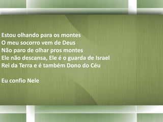Estou olhando para os montes 
O meu socorro vem de Deus 
Não paro de olhar pros montes 
Ele não descansa, Ele é o guarda de Israel 
Rei da Terra e é também Dono do Céu 
Eu confio Nele 
 