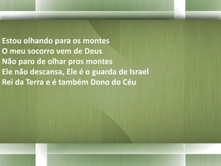 Estou olhando para os montes 
O meu socorro vem de Deus 
Não paro de olhar pros montes 
Ele não descansa, Ele é o guarda de Israel 
Rei da Terra e é também Dono do Céu 
 
