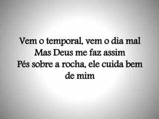 Vem o temporal, vem o dia mal
Mas Deus me faz assim
Pés sobre a rocha, ele cuida bem
de mim
 
