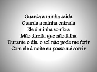 Guarda a minha saída
Guarda a minha entrada
Ele é minha sombra
Mão direita que não falha
Durante o dia, o sol não pode me ferir
Com ele à noite eu posso até sorrir
 