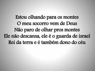 Estou olhando para os montes
O meu socorro vem de Deus
Não paro de olhar pros montes
Ele não descansa, ele é o guarda de israel
Rei da terra e é também dono do céu
 