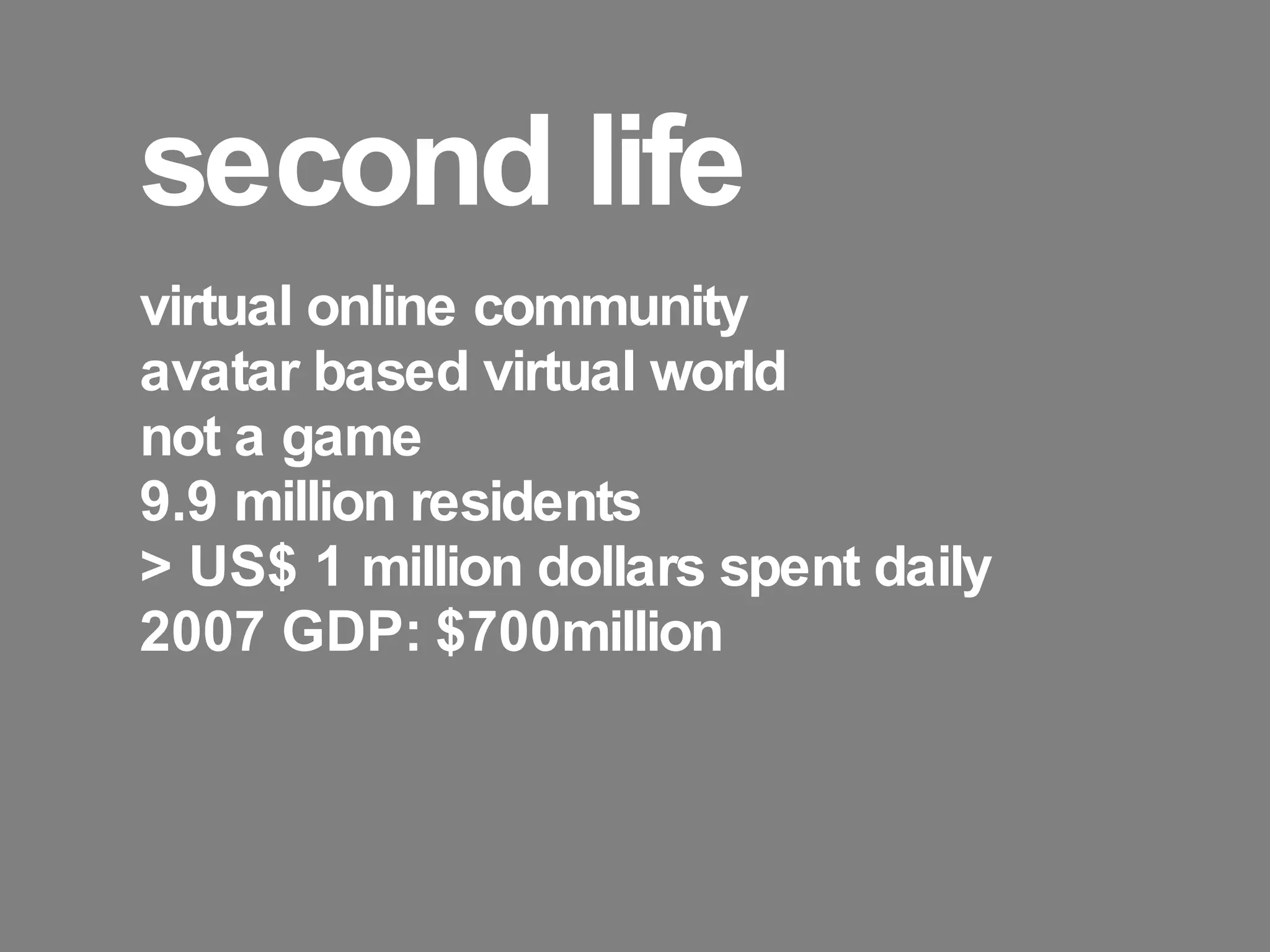 second life virtual online community avatar based virtual world not a game 9.9 million residents > US$ 1 million dollars spent daily 2007 GDP: $700million 