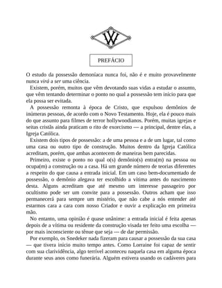 PREFÁCIO
O estudo da possessão demoníaca nunca foi, não é e muito provavelmente
nunca virá a ser uma ciência.
Existem, porém, muitos que vêm devotando suas vidas a estudar o assunto,
que vêm tentando determinar o ponto no qual a possessão tem início para que
ela possa ser evitada.
A possessão remonta à época de Cristo, que expulsou demônios de
inúmeras pessoas, de acordo com o Novo Testamento. Hoje, ela é pouco mais
do que assunto para filmes de terror hollywoodianos. Porém, muitas igrejas e
seitas cristãs ainda praticam o rito de exorcismo — a principal, dentre elas, a
Igreja Católica.
Existem dois tipos de possessão: a de uma pessoa e a de um lugar, tal como
uma casa ou outro tipo de construção. Muitos dentro da Igreja Católica
acreditam, porém, que ambas acontecem de maneiras bem parecidas.
Primeiro, existe o ponto no qual o(s) demônio(s) entra(m) na pessoa ou
ocupa(m) a construção ou a casa. Há um grande número de teorias diferentes
a respeito do que causa a entrada inicial. Em um caso bem-documentado de
possessão, o demônio alegava ter escolhido a vítima antes do nascimento
desta. Alguns acreditam que até mesmo um interesse passageiro por
ocultismo pode ser um convite para a possessão. Outros acham que isso
permanecerá para sempre um mistério, que não cabe a nós entender até
estarmos cara a cara com nosso Criador e ouvir a explicação em primeira
mão.
No entanto, uma opinião é quase unânime: a entrada inicial é feita apenas
depois de a vítima ou residente da construção visada ter feito uma escolha —
por mais inconsciente ou tênue que seja — de dar permissão.
Por exemplo, os Snedeker nada fizeram para causar a possessão da sua casa
— que tivera início muito tempo antes. Como Lorraine foi capaz de sentir
com sua clarividência, algo terrível aconteceu naquela casa em alguma época
durante seus anos como funerária. Alguém estivera usando os cadáveres para
 