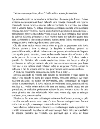 “Vá arrumar o que fazer, dona.” Então voltou a atenção à revista.
Aproximadamente na mesma hora, Al também não conseguia dormir. Estava
sentando no seu quarto de hotel bebendo uma cerveja e fumando um cigarro.
O cômodo estava escuro, a não ser pela luz vacilante da televisão, que estava
com o volume baixo. Al estava assistindo às imagens na tela sem realmente
enxergá-las. Em vez disso, estava, como Carmen, perdido em pensamentos…
pensamentos sobre a sua última visita à casa. Ele não conseguia tirar aquilo
da cabeça. Estivera pensando a esse respeito tanto no trabalho quanto fora
dele. Até mesmo a ida casual ao cinema naquela tarde falhou em impedir que
ele repassasse a lembrança de maneira constante.
Oh, ele tinha muitas outras coisas com as quais se preocupar, não havia
dúvidas quanto a isso. A doença de Stephen, a mudança gradual na
personalidade dele, e Al não tinha certeza se gostava da amizade de Stephen
com aquele garoto estranho, Jason, embora nada tivesse dito a Carmen e não
sabia que ela, às vezes, se sentia da mesma maneira. E, é claro, havia a
questão do dinheiro; ele estaria recebendo menos em breve e eles já
precisavam se esforçar bastante, do jeito que as coisas estavam, para fazer
com que o seu salário atual cobrisse todas as despesas. Porém, apesar de
tudo, era o fim de semana anterior que pesava mais sobre os seus ombros.
A primeira coisa tinha acontecido na sexta-feira à noite…
Ele fora acordado de repente pelo barulho de movimento e vozes dentro da
casa. Ficou deitado na cama por algum tempo, prestando atenção. As vozes
estavam abafadas, os ruídos de movimento, uma combinação de baques
surdos e arrastar de pés. E havia música, terrivelmente baixa, quase inaudível,
metálica e… velha, como música de uma era passada sendo tocada em um
gramofone, as melodias perfurantes saindo de uma corneta acima de uma
mesa giratória em alta velocidade. Não soava como algo que as crianças
ouvissem, mas, mesmo assim…
Ele desceu da cama, com cuidado para não acordar Carmen, e avançou pelo
corredor vestindo apenas uma cueca. Os sons ficaram mais próximos. Parou e
ouviu com atenção, e notou que vinham do andar inferior.
Vozes baixas, música suave e fúnebre — era óbvio que havia algum tipo de
reunião acontecendo lá embaixo. Al suspeitou que Jason estivesse envolvido
de alguma maneira; na verdade, era provável que a ideia de levar
 