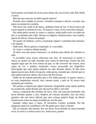 furtivamente um bando de jovens para dentro da casa tivesse sido dele desde
o início.
Mas por que estavam ouvindo aquela música?
Pisando com cuidado no escuro, o homem começou a descer a escada, mas
parou na metade do caminho.
Não havia luz vindo lá de baixo, nenhuma fonte de luz. O local estava tão
escuro quanto o restante da casa. Al franziu o rosto, ouviu com mais atenção.
Ele ainda podia escutar as vozes e a música, ainda podia ouvir os ruídos de
pés se arrastando pelo chão. Desceu os degraus remanescentes com cautela,
apesar de não ter certeza do porquê.
No quarto ali embaixo, ouviu a respiração regular e sonolenta dos meninos,
e de repente…
Nada mais. Havia apenas a respiração. E a escuridão.
As vozes e a música tinham parado.
Al abriu uma das portas francesas e se inclinou para dentro do cômodo ao
lado.
A escuridão vazia estava silenciosa mas fria. Al atravessou as portas e
entrou no quarto ao lado, fazendo uma careta de descrença. Estava tão frio
naquele lugar que ele teve certeza de que, se não estivesse tão escuro, seria
capaz de ver a própria respiração; estava parecendo um frigorífico.
Preocupado que uma janela pudesse ter sido deixada aberta, Al deu mais
alguns passos para dentro do quarto, então parou, notando que, mesmo que se
uma janela estivesse aberta, não estava tão frio lá fora.
Então ele de repente percebeu que o frio tinha passado. O quarto voltou a
ter uma temperatura normal, mas, mesmo assim, a pele de Al estava toda
arrepiada por calafrios.
Ele pensou a respeito por alguns instantes, imaginando como aquilo poderia
ter acontecido, então decidiu que não queria saber e saiu dali.
Ouviu a respiração dos meninos de novo. Sim, eles estavam dormindo, não
havia dúvidas quanto a isso; Stephen até roncara baixinho, mas um ronco
genuíno, não um ronco ridículo que uma criança poderia fingir no último
instante para evitar ser pega acordada por um dos pais.
Quando voltou para a cama, Al encontrou Carmen acordada. Ela lhe
perguntou qual era o problema e ele lhe pediu para voltar a dormir.
Ele, no entanto, não dormiu. Em vez disso, ficou deitado na cama tentando
ouvir as vozes e a música outra vez. Nada ouviu, porém.
 