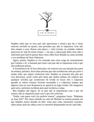 Stephen sabia que os seus pais não aprovariam a música que ele e Jason
estavam ouvindo no quarto, mas percebeu que não se importava. Esse não
fora sempre o caso. Houve uma época — bem recente, na verdade, embora
parecesse ter sido há muito tempo — em que a reprovação deles teria sido o
suficiente para fazê-lo pensar duas vezes sobre ficar deitado na cama ouvindo
a voz estridente de Ozzy Osbourne.
Agora, porém, Stephen se viu sentindo uma certa carga de ressentimento
por Carmen e Al, o bastante para fazer com que não se importasse com o que
eles pudessem pensar.
A transferência de Al fora efetivada e ele estivera em casa durante boa parte
da semana; portanto, havia duas pessoas que não acreditavam nele por perto o
tempo todo, que sequer confiavam nele. Stephen se ressentia dos pais por
essa descrença, assim como pela ânsia que ambos tinham em culpá-lo por
qualquer coisinha que acontecesse de errado no local; eles o culpavam
quando as outras crianças ficavam assustadas e o culpavam sempre que
alguma coisa na casa desaparecia ou aparecia no lugar errado. Ele imaginava
qual seria o próximo incidente pelo qual receberia a culpa.
Mas Stephen não ligava. Se os pais não se importavam com o que ele
achava, não se importaria mais com o que eles achavam.
“Então, com quem você iria preferir transar”, perguntou Jason, “Madonna
ou Joan Jett?” Ele estava deitado na cama de Michael na mesma posição em
que Stephen estava deitado na dele: rosto para cima, tornozelos cruzados,
mãos juntas atrás da cabeça com os cotovelos despontando um de cada lado.
 