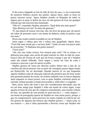 O dia estava chegando ao fim do lado de fora da casa, e a luz evanescente
do anoitecer brilhava através das janelas. Apesar disso, todas as luzes no
quarto estavam acesas. Agora Stephen acendia as lâmpadas de todos os
lugares para os quais ia dentro da casa; ele não gostava de ficar em qualquer
cômodo que não estivesse bem-iluminado.
“Não sei”, respondeu Stephen, pensativo. “Qual delas tem mais grana?”
“Que diferença isso faz? As duas são gostosas.”
“É, mas depois de transar com elas, elas vão ficar tão gratas que vão querer
me cobrir de presentes caros e um monte de dinheiro, então eu prefiro a que
tem mais.”
Havia uma risada contida escondida na voz de Stephen.
Jason jogou a cabeça para trás e soltou uma gargalhada, depois disse:
“Você fala tanta merda que a sua boca fede!”. Então riu mais um pouco antes
de acrescentar: “A Madonna tem peitos maiores”.
“Você acha?”
“Ah, sim, sim, tenho certeza. Vou mostrar para você.” Ele se sentou e se
debruçou para pegar uma sacola de papel marrom no chão ao lado da cama.
Estava cheia de revistas de rock que ele levara consigo e que ele e Stephen
ainda não tinham folheado. Jason largou a sacola em cima da cama e
começou a procurar a que ele queria na pilha.
Stephen gostava de Jason por diversas razões, dentre elas o fato de, ao
contrário das únicas pessoas com as quais ele conseguira passar algum tempo
em Hurleyville, ele ser descolado. Quando morava lá, ter que frequentar
aquelas malditas aulas de educação especial não permitiu que ele fosse aceito
pela garotada popular da escola; ele acabara andando com os burros daquelas
aulas enquanto os outros jovens, com os quais Stephen realmente queria ter
amizade, tinham passado o tempo provocando-o, rindo dele e o xingando.
Bem, talvez Jason não fosse o que eles considerassem descolado, mas ele
era um bom amigo para Stephen e tinha um monte de coisas legais, como
aquelas revistas de rock que ele comprava mensalmente, uma enorme coleção
de fitas, um aparelho de som portátil no qual tocá-las e — como alegava —
um monte de pornografia (apesar de Stephen ter visto muito pouco, porque, o
que era compreensível, Jason precisava ter muito cuidado ao exibi-la por aí).
Ele gostava de algumas das músicas que Stephen gostava — música pop, na
sua maioria —, mas o tinha apresentado a diversas coisas que Stephen não
 