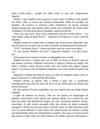 tinha ouvido antes… porque ele sabia como os seus pais desgostavam
daquilo.
Porém, o que Stephen mais gostava era que Jason acreditava nele quando
ele falava sobre as coisas que vinham acontecendo. Além de acreditar em
Stephen, ele aceitava as histórias como verdadeiras da mesma maneira
despreocupada que uma pessoa pode aceitar uma manchete de jornal como
verdadeira. Ele não demonstrava qualquer sombra de dúvida.
“Sim, sim, aqui está”, disse Jason, mantendo uma das revistas aberta — era
uma edição antiga da Rock Scene — enquanto se levantava e ia até a cama de
Stephen.
Stephen sentou-se e olhou para a imagem que Jason estava indicando: uma
foto de Joan Jett no palco em um show vestindo um biquíni preto minúsculo.
“Viu?”, exclamou Jason. “Corpo excelente, mas liso como uma tábua.”
“É, mas quanto dinheiro ela tem?”, perguntou Stephen, e os dois riram,
até…
Jason parou de rir como se tivesse se engasgado com a risada.
Stephen levantou a cabeça para ver os olhos de Jason se abrirem mais do
que parecia possível conforme encaravam o espaço à direita do amigo. Ele
abriu e fechou a boca diversas vezes, mas não emitiu som algum, apenas
largou a revista no colo de Stephen enquanto o seu rosto perdia um pouco da
cor.
Seguindo a direção do olhar de Jason, os olhos de Stephen caíram sobre as
portas francesas e o velho parado além delas.
Stephen chutou as pernas para a frente e para trás, e cambaleou
desengonçado para fora da cama até ficar em pé, então girou na direção das
portas francesas.
Os dois garotos ficaram congelados nos seus lugares por um longo tempo,
olhando.
A pele do homem era branca. Não era um branco de maquiagem de
palhaço, nem branco como lençol, nem apenas pálido; era o branco de uma
pele que tinha sido drenada de sangue, de vida, um branco doentio, leitoso,
manchado. A pele estava enrugada além dos efeitos da idade avançada,
enrugada e flácida de um jeito pouco natural, como se nada houvesse entre
ela e os ossos embaixo. O que restara do cabelo branco era oleoso e pendia
em emaranhados finos de comprimentos variados. Ele usava um terno escuro
que parecia velho tanto em estilo quanto em estado; parecia esfarrapado e
 