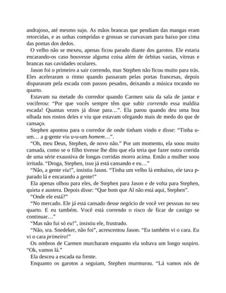 andrajoso, até mesmo sujo. As mãos brancas que pendiam das mangas eram
retorcidas, e as unhas compridas e grossas se curvavam para baixo por cima
das pontas dos dedos.
O velho não se mexeu, apenas ficou parado diante dos garotos. Ele estaria
encarando-os caso houvesse alguma coisa além de órbitas vazias, vítreas e
brancas nas cavidades oculares.
Jason foi o primeiro a sair correndo, mas Stephen não ficou muito para trás.
Eles aceleraram o ritmo quando passaram pelas portas francesas, depois
dispararam pela escada com passos pesados, deixando a música tocando no
quarto.
Estavam na metade do corredor quando Carmen saiu da sala de jantar e
vociferou: “Por que vocês sempre têm que subir correndo essa maldita
escada! Quantas vezes já disse para…”. Ela parou quando deu uma boa
olhada nos rostos deles e viu que estavam ofegando mais de medo do que de
cansaço.
Stephen apontou para o corredor de onde tinham vindo e disse: “Tinha u-
um… a g-gente viu u-u-um homem…”.
“Oh, meu Deus, Stephen, de novo não.” Por um momento, ela soou muito
cansada, como se o filho tivesse lhe dito que ela teria que fazer outra corrida
de uma série exaustiva de longas corridas morro acima. Então a mulher soou
irritada. “Droga, Stephen, isso já está cansando e eu…”
“Não, a gente viu!”, insistiu Jason. “Tinha um velho lá embaixo, ele tava p-
parado lá e encarando a gente!”
Ela apenas olhou para eles, de Stephen para Jason e de volta para Stephen,
quieta e austera. Depois disse: “Que bom que Al não está aqui, Stephen”.
“Onde ele está?”
“No mercado. Ele já está cansado desse negócio de você ver pessoas no seu
quarto. E eu também. Você está correndo o risco de ficar de castigo se
continuar…”
“Mas não fui só eu!”, insistiu ele, frustrado.
“Não, sra. Snedeker, não foi”, acrescentou Jason. “Eu também vi o cara. Eu
vi o cara primeiro!”
Os ombros de Carmen murcharam enquanto ela soltava um longo suspiro.
“Ok, vamos lá.”
Ela desceu a escada na frente.
Enquanto os garotos a seguiam, Stephen murmurou. “Lá vamos nós de
 