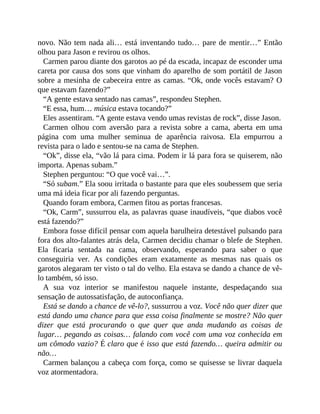 novo. Não tem nada ali… está inventando tudo… pare de mentir…” Então
olhou para Jason e revirou os olhos.
Carmen parou diante dos garotos ao pé da escada, incapaz de esconder uma
careta por causa dos sons que vinham do aparelho de som portátil de Jason
sobre a mesinha de cabeceira entre as camas. “Ok, onde vocês estavam? O
que estavam fazendo?”
“A gente estava sentado nas camas”, respondeu Stephen.
“E essa, hum… música estava tocando?”
Eles assentiram. “A gente estava vendo umas revistas de rock”, disse Jason.
Carmen olhou com aversão para a revista sobre a cama, aberta em uma
página com uma mulher seminua de aparência raivosa. Ela empurrou a
revista para o lado e sentou-se na cama de Stephen.
“Ok”, disse ela, “vão lá para cima. Podem ir lá para fora se quiserem, não
importa. Apenas subam.”
Stephen perguntou: “O que você vai…”.
“Só subam.” Ela soou irritada o bastante para que eles soubessem que seria
uma má ideia ficar por ali fazendo perguntas.
Quando foram embora, Carmen fitou as portas francesas.
“Ok, Carm”, sussurrou ela, as palavras quase inaudíveis, “que diabos você
está fazendo?”
Embora fosse difícil pensar com aquela barulheira detestável pulsando para
fora dos alto-falantes atrás dela, Carmen decidiu chamar o blefe de Stephen.
Ela ficaria sentada na cama, observando, esperando para saber o que
conseguiria ver. As condições eram exatamente as mesmas nas quais os
garotos alegaram ter visto o tal do velho. Ela estava se dando a chance de vê-
lo também, só isso.
A sua voz interior se manifestou naquele instante, despedaçando sua
sensação de autossatisfação, de autoconfiança.
Está se dando a chance de vê-lo?, sussurrou a voz. Você não quer dizer que
está dando uma chance para que essa coisa finalmente se mostre? Não quer
dizer que está procurando o que quer que anda mudando as coisas de
lugar… pegando as coisas… falando com você com uma voz conhecida em
um cômodo vazio? É claro que é isso que está fazendo… queira admitir ou
não…
Carmen balançou a cabeça com força, como se quisesse se livrar daquela
voz atormentadora.
 