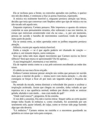Ela se inclinou para a frente, os cotovelos apoiados nos joelhos, o queixo
nos nós dos dedos, e continuou a fitar as portas francesas, esperando.
A música era realmente horrível e, enquanto prestava atenção nas letras,
decidiu que teria que conversar com Stephen sobre que tipo de música era ou
não tocado sob aquele teto.
Enquanto esperava, Carmen pensava. Não importava o quanto ela tentava
controlar os seus pensamentos errantes, eles voltavam à sua voz interior, às
coisas que estiveram acontecendo com ela na casa… e, por um momento,
pensou ter ouvido o barulho de movimentos cautelosos vindo de alguma
outra parte do porão.
Ela se sentou ereta, as mãos apertadas entre os joelhos enquanto prestava
atenção.
Silêncio, exceto por aquela música horrível.
Então a canção — se é que aquilo poderia ser chamado de canção —
acabou e, um instante depois, outra começou.
Será que tinha sido mais algum movimento que Carmen ouvira no breve
silêncio? Será que estava se aproximando? Ou foi apenas…
A sua imaginação?, murmurou a voz interior.
Ela de repente sentiu como se a sua pele estivesse encolhendo ao redor dos
ossos.
O cabelo na sua nuca ficou eriçado.
Embora Carmen tentasse prestar atenção nos ruídos que pensara ter ouvido
mais para o interior do porão — tentou ouvir com muita atenção —, ela não
conseguiu se forçar a ficar ali por mais um segundo sequer e disparou da
cama.
Na metade da escada, tentou diminuir a velocidade dos passos e acalmar a
respiração acelerada. Assim que chegou no corredor, tinha voltado ao que
esperava ser a sua aparência normal; embora por dentro ainda se sentisse
gelada, abalada e com medo… mas com medo de quê?
“Onde você estava?”, perguntou Al da cozinha.
A voz dele a assustou. Ela não o ouvira entrar. Sequer sabia ao certo quanto
tempo tinha ficado lá embaixo e, como resultado, foi acometida por um
sentimento tolo, quase infantil, de culpa, como se tivesse sido pega fazendo
algo que não deveria.
“Lá embaixo.” Carmen entrou na cozinha e o encontrou guardando na
geladeira as coisas que saíra para comprar.
 