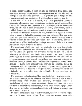 o próprio prazer doentio, e foram os atos de necrofilia dessa pessoa que
abriram as portas para a possessão; foi essa pessoa que fez a escolha — ao se
entregar a tais atividades perversas — de permitir que as forças do mal
entrassem naquela casa muito antes de os Snedeker se mudarem para lá.
Assim que se dá a entrada inicial, a entidade possessiva começa a
atormentar o hospedeiro ou os ocupantes da construção que ela adentrou. Isso
costuma ser feito por meio do medo. A entidade não apenas se alimenta do
medo, ela sabe que o medo enfraquecerá a vítima, aproximando, assim, a
entidade do controle total, deixando-a mais perto da possessão completa.
No caso dos Snedeker, as forças na casa, determinadas a ganhar controle
sobre os membros da família, usaram o medo para enfraquecê-los, para tentar
fazer com que se virassem uns contra os outros, enquanto aguardavam o
terceiro estágio da possessão demoníaca: fraca e vulnerável, confusa e
aterrorizada, a vítima inevitavelmente atinge o momento decisivo e se rende
por vontade própria às forças das trevas.
Um exorcismo oficial não pode ser realizado sem uma investigação
apropriada para determinar se a atividade demoníaca relatada é verdadeira ou
não. Às vezes, uma pessoa com problemas mentais ou com um vício em
narcóticos, ou até mesmo uma família inteira passando por crises domésticas,
pode pegar as menores coincidências e transformá-las em uma série de
eventos assustadores que levam à conclusão de que a casa está possuída por
demônios. Doenças mentais foram confundidas com possessão no decorrer da
história — males como esquizofrenia, síndrome de Tourette, doença de
Huntington, mal de Parkinson e até mesmo dislexia — e, apesar de a
medicina ter evoluído bastante ao longo dos anos, tais condições devem ser
eliminadas por um padre antes da realização de um exorcismo ser
considerada.
Um padre com conhecimento médico ou psiquiátrico — às vezes, ambos —
inicia uma investigação ao primeiramente tentar eliminar todas as outras
possibilidades; então, quando está satisfeito, prossegue testando a
possibilidade de uma presença demoníaca. Assim que conseguir provas
satisfatórias de atividades de demônios, o padre então aborda a Igreja. Depois
de o caso ser revisado e considerado completo, a decisão de prosseguir com
um exorcismo é tomada.
De acordo com aqueles que os testemunharam, nenhum exorcismo é igual
ao outro, embora todos tenham duas coisas em comum, uma delas
 