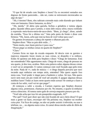 “O que há de errado com Stephen e Jason? Eu os encontrei sentados nos
degraus da frente parecendo… não sei, como se estivessem encrencados ou
algo do tipo.”
“Ah, é mesmo? Bom, eles subiram correndo mais cedo dizendo que tinham
visto um fantasma. Outro fantasma, eu diria.”
“Ah, merda.” Al abriu uma garrafa, fechou a geladeira e tomou alguns
goles. Quando olhou para Carmen, o rosto dele estava sério; estava exibindo
a expressão meio-bravo-meio-de-saco-cheio. “Bom, já chega”, disse, saindo
da cozinha. “Essa foi a última vez.” Saiu pela porta da frente e disse com
firmeza: “Ok, Jason, acho que está na hora de você voltar para casa”.
Os garotos levantaram a cabeça de repente e olharam para ele.
Stephen disse: “Mas os pais dele estão…”.
“Sinto muito, mas Jason precisa ir para casa.”
“Posso pegar as minhas coisas no quarto do Stephen?”
“Claro.”
Carmen ficou no topo da escada enquanto Al descia com os garotos e
esperava enquanto Jason reunia as suas coisas, se despedia e ia embora.
Então Al apontou um dedo para Stephen e disse: “Chega de fantasmas. Está
me entendendo? Não aguentamos mais. Chega de vozes, chega de pessoas no
seu quarto, já deu isso, acabou. Mais uma palavra sobre alguma dessas coisas
e você vai se arrepender. E vamos começar com você ficando aqui pelo resto
da noite. Nada de TV, nada de música — e chega daquela porcaria que ouvi
tocando aqui embaixo um tempo atrás, entendeu? Não quero aquele lixo
nesta casa. Você poder ir daqui para o banheiro e voltar. Só isso. Não quero
ouvir nem mais um pio vindo de você até amanhã. E apague algumas dessas
malditas luzes! Todas as luzes neste quarto estão acesas! Se começar a fazer a
conta de luz subir, você vai ter que pagar”.
Al começou a subir a escada, e Carmen esperou que Stephen dissesse
alguma coisa, protestasse, chamasse por ele. No entanto, o quarto lá embaixo
estava silencioso. Al tomou outro gole de cerveja enquanto passava por ela.
“Você não acha que isso foi um pouquinho exagerado, Al?”
“Por quê? Você quer dizer que não está ficando de saco cheio disso? O que
mais a gente vai fazer, encorajar ele? Da próxima vez, Stephen vai receber
coisa pior. Vai ficar de castigo, ou não vai poder assistir à televisão, ou usar o
telefone, ou… ou alguma outra coisa. Já cansei dessa merda saída de Além da
Imaginação.”
 