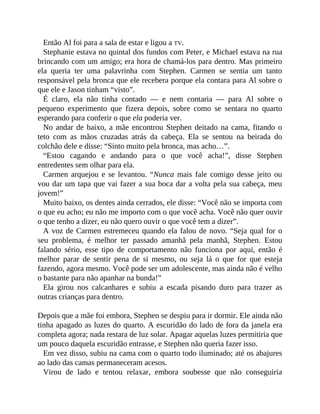 Então Al foi para a sala de estar e ligou a TV.
Stephanie estava no quintal dos fundos com Peter, e Michael estava na rua
brincando com um amigo; era hora de chamá-los para dentro. Mas primeiro
ela queria ter uma palavrinha com Stephen. Carmen se sentia um tanto
responsável pela bronca que ele recebera porque ela contara para Al sobre o
que ele e Jason tinham “visto”.
É claro, ela não tinha contado — e nem contaria — para Al sobre o
pequeno experimento que fizera depois, sobre como se sentara no quarto
esperando para conferir o que ela poderia ver.
No andar de baixo, a mãe encontrou Stephen deitado na cama, fitando o
teto com as mãos cruzadas atrás da cabeça. Ela se sentou na beirada do
colchão dele e disse: “Sinto muito pela bronca, mas acho…”.
“Estou cagando e andando para o que você acha!”, disse Stephen
entredentes sem olhar para ela.
Carmen arquejou e se levantou. “Nunca mais fale comigo desse jeito ou
vou dar um tapa que vai fazer a sua boca dar a volta pela sua cabeça, meu
jovem!”
Muito baixo, os dentes ainda cerrados, ele disse: “Você não se importa com
o que eu acho; eu não me importo com o que você acha. Você não quer ouvir
o que tenho a dizer, eu não quero ouvir o que você tem a dizer”.
A voz de Carmen estremeceu quando ela falou de novo. “Seja qual for o
seu problema, é melhor ter passado amanhã pela manhã, Stephen. Estou
falando sério, esse tipo de comportamento não funciona por aqui, então é
melhor parar de sentir pena de si mesmo, ou seja lá o que for que esteja
fazendo, agora mesmo. Você pode ser um adolescente, mas ainda não é velho
o bastante para não apanhar na bunda!”
Ela girou nos calcanhares e subiu a escada pisando duro para trazer as
outras crianças para dentro.
Depois que a mãe foi embora, Stephen se despiu para ir dormir. Ele ainda não
tinha apagado as luzes do quarto. A escuridão do lado de fora da janela era
completa agora; nada restara de luz solar. Apagar aquelas luzes permitiria que
um pouco daquela escuridão entrasse, e Stephen não queria fazer isso.
Em vez disso, subiu na cama com o quarto todo iluminado; até os abajures
ao lado das camas permaneceram acesos.
Virou de lado e tentou relaxar, embora soubesse que não conseguiria
 